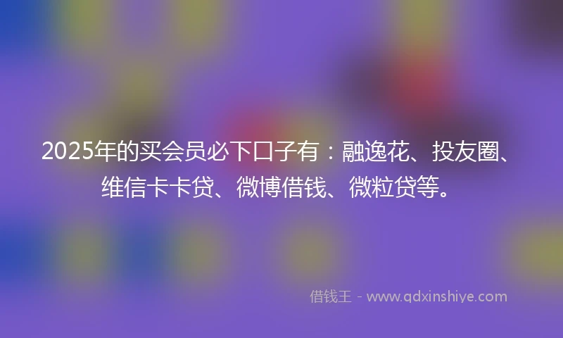 2025年的买会员必下口子有：融逸花、投友圈、维信卡卡贷、微博借钱、微粒贷等。