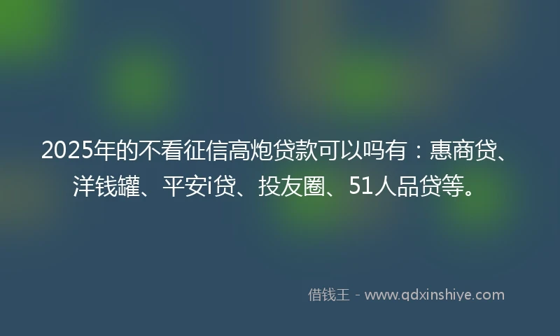 2025年的不看征信高炮贷款可以吗有：惠商贷、洋钱罐、平安i贷、投友圈、51人品贷等。