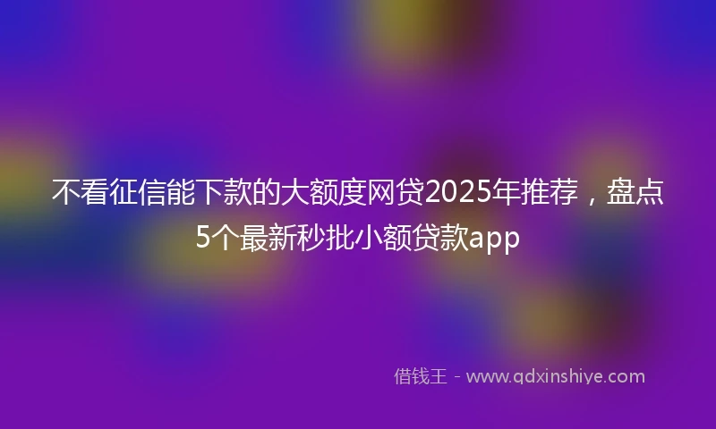 不看征信能下款的大额度网贷2025年推荐，盘点5个最新秒批小额贷款app