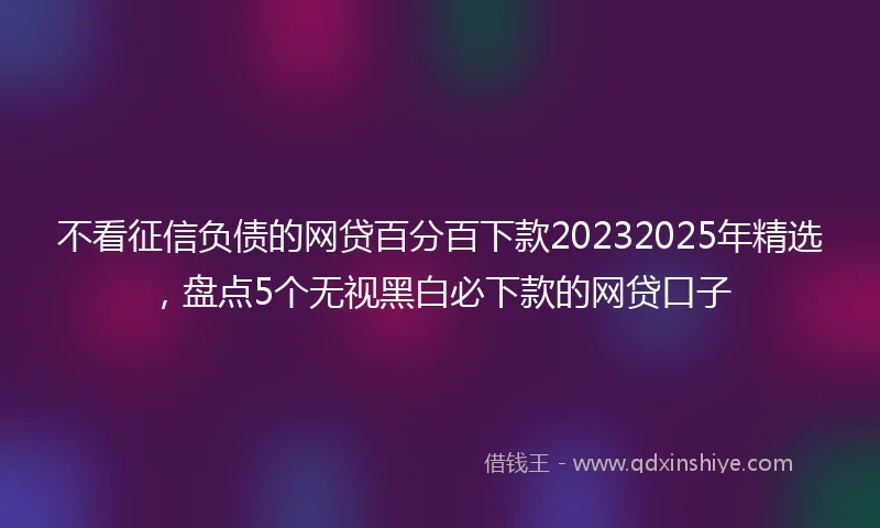 不看征信负债的网贷百分百下款20232025年精选，盘点5个无视黑白必下款的网贷口子