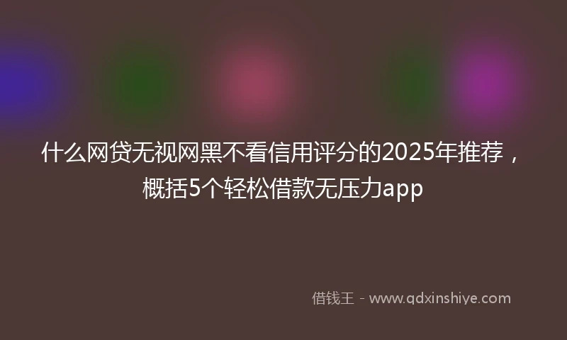 什么网贷无视网黑不看信用评分的2025年推荐，概括5个轻松借款无压力app