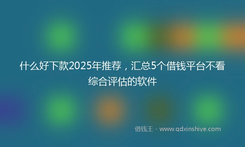 什么好下款2025年推荐，汇总5个借钱平台不看综合评估的软件