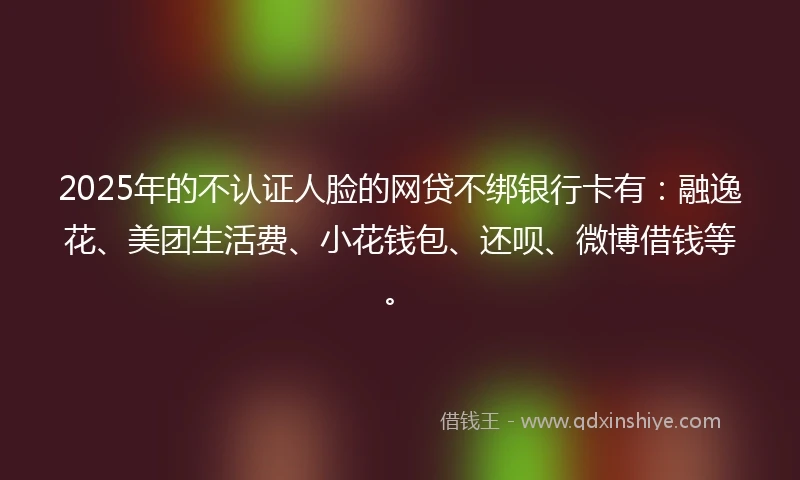 2025年的不认证人脸的网贷不绑银行卡有：融逸花、美团生活费、小花钱包、还呗、微博借钱等。