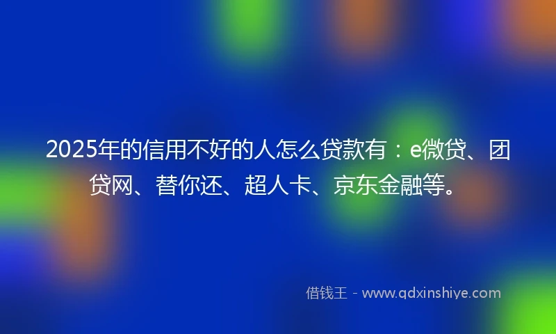 2025年的信用不好的人怎么贷款有：e微贷、团贷网、替你还、超人卡、京东金融等。