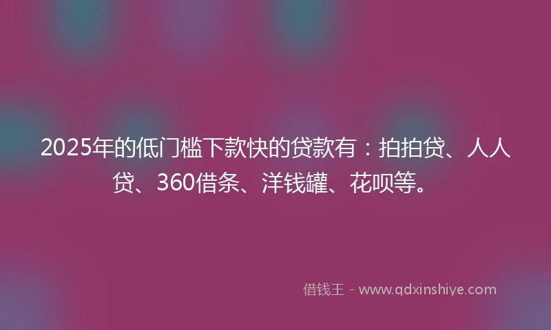2025年的低门槛下款快的贷款有：拍拍贷、人人贷、360借条、洋钱罐、花呗等。