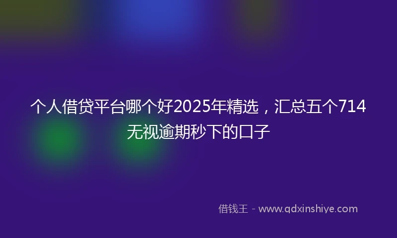个人借贷平台哪个好2025年精选，汇总五个714无视逾期秒下的口子