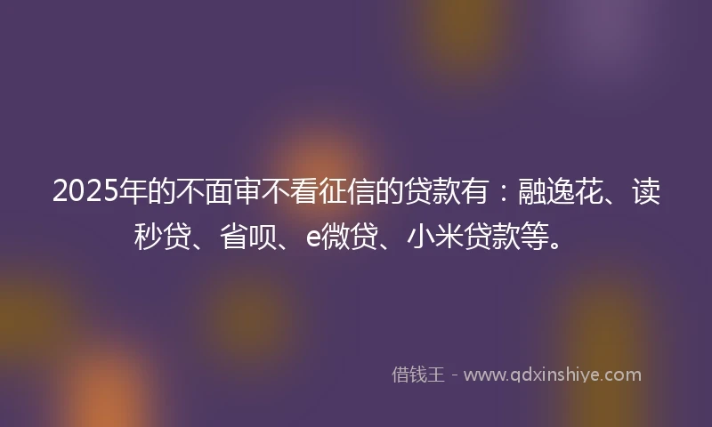 2025年的不面审不看征信的贷款有：融逸花、读秒贷、省呗、e微贷、小米贷款等。