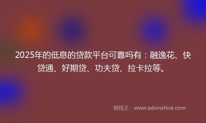 2025年的低息的贷款平台可靠吗有：融逸花、快贷通、好期贷、功夫贷、拉卡拉等。