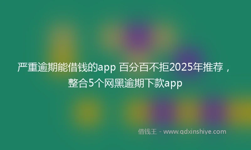 严重逾期能借钱的app 百分百不拒2025年推荐，整合5个网黑逾期下款app