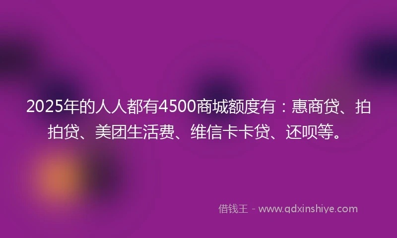 2025年的人人都有4500商城额度有：惠商贷、拍拍贷、美团生活费、维信卡卡贷、还呗等。