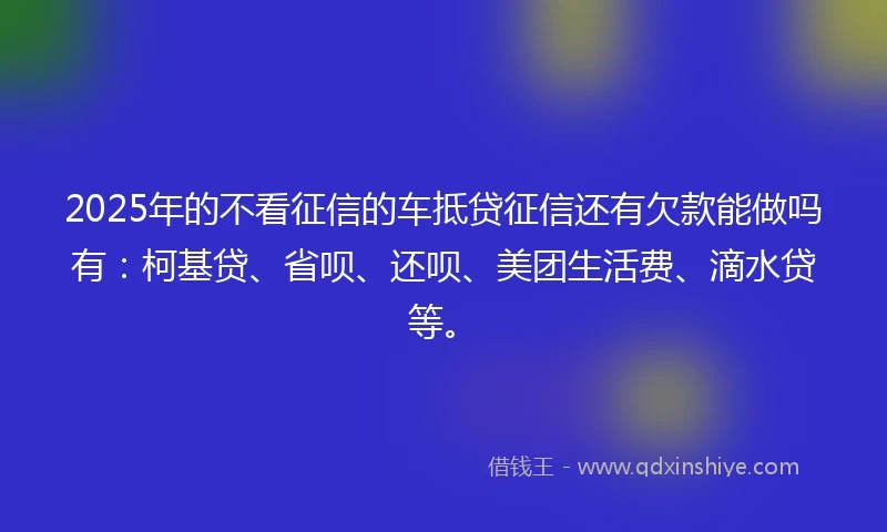 2025年的不看征信的车抵贷征信还有欠款能做吗有:柯基贷、省呗、还呗、美团生活费、滴水贷等。