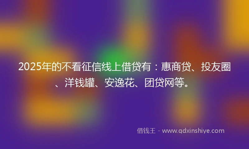 2025年的不看征信线上借贷有：惠商贷、投友圈、洋钱罐、安逸花、团贷网等。