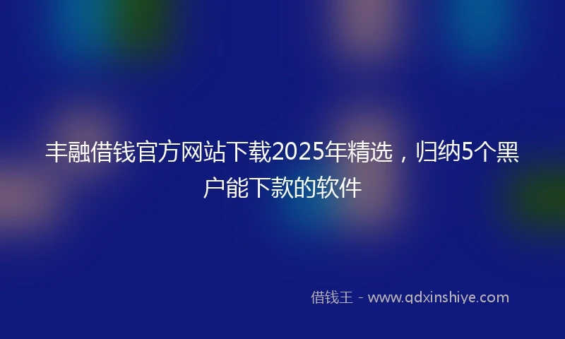丰融借钱官方网站下载2025年精选，归纳5个黑户能下款的软件