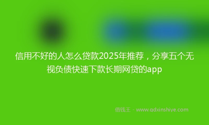 信用不好的人怎么贷款2025年推荐，分享五个无视负债快速下款长期网贷的app