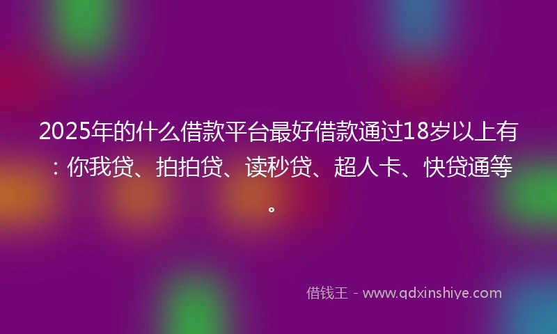 2025年的什么借款平台最好借款通过18岁以上有：你我贷、拍拍贷、读秒贷、超人卡、快贷通等。