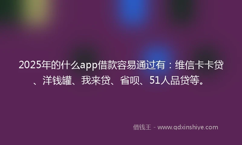 2025年的什么app借款容易通过有：维信卡卡贷、洋钱罐、我来贷、省呗、51人品贷等。