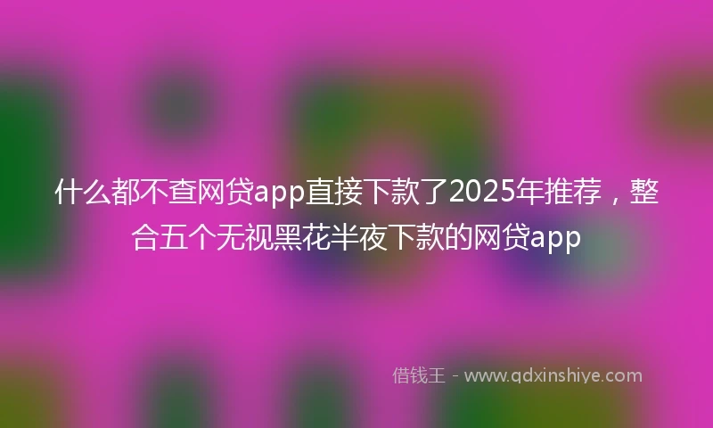 什么都不查网贷app直接下款了2025年推荐，整合五个无视黑花半夜下款的网贷app