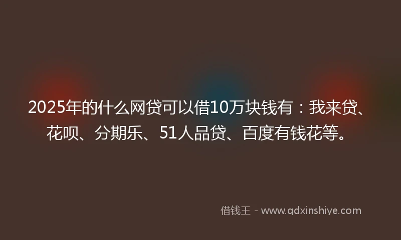 2025年的什么网贷可以借10万块钱有：我来贷、花呗、分期乐、51人品贷、百度有钱花等。