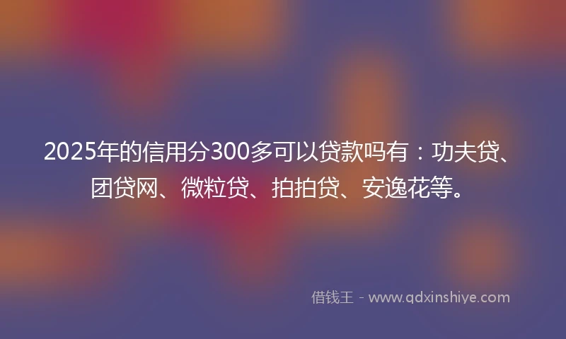 2025年的信用分300多可以贷款吗有：功夫贷、团贷网、微粒贷、拍拍贷、安逸花等。