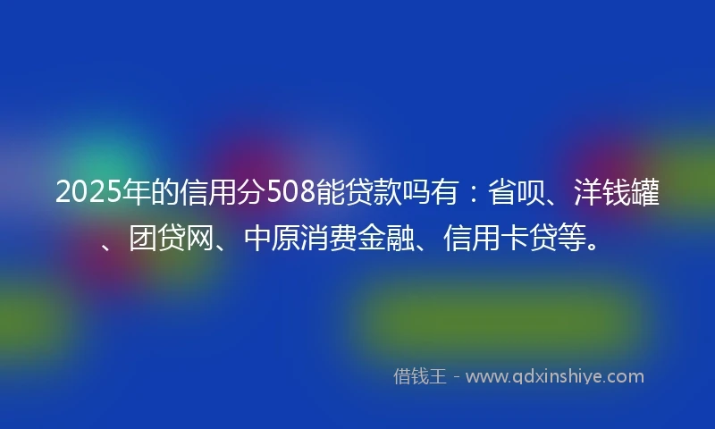 2025年的信用分508能贷款吗有：省呗、洋钱罐、团贷网、中原消费金融、信用卡贷等。