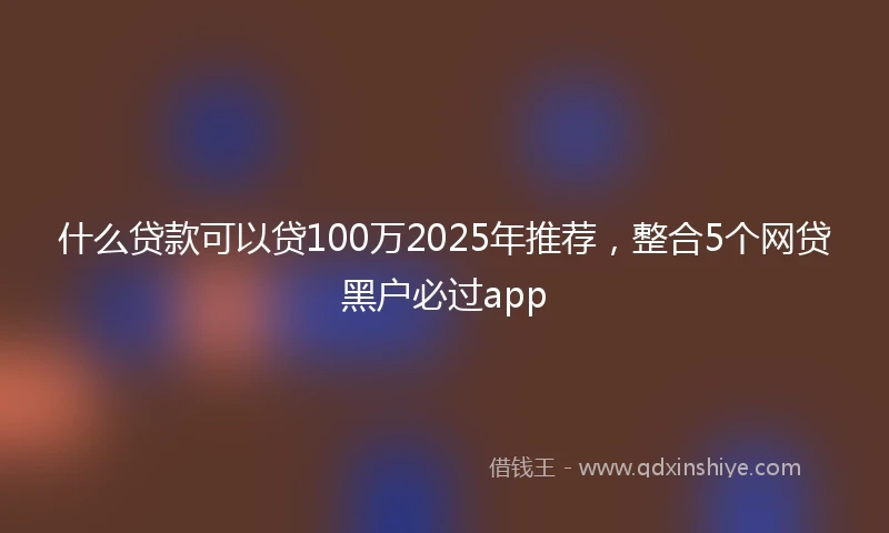 什么贷款可以贷100万2025年推荐，整合5个网贷黑户必过app