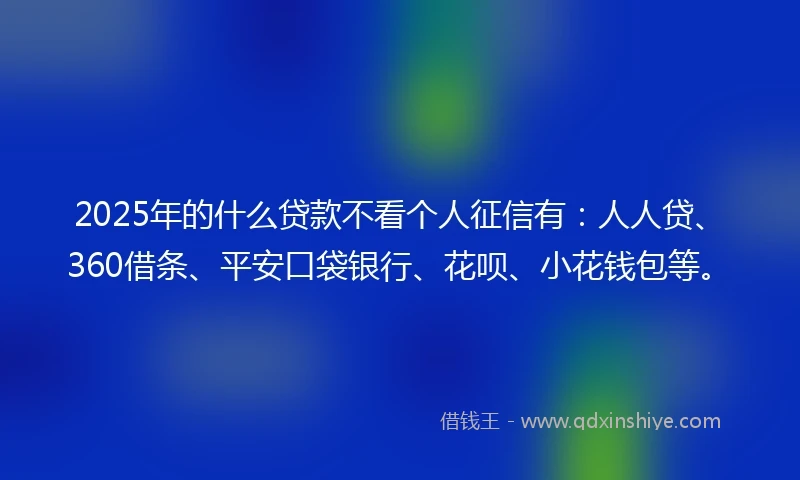 2025年的什么贷款不看个人征信有：人人贷、360借条、平安口袋银行、花呗、小花钱包等。