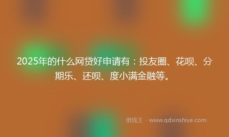 2025年的什么网贷好申请有：投友圈、花呗、分期乐、还呗、度小满金融等。