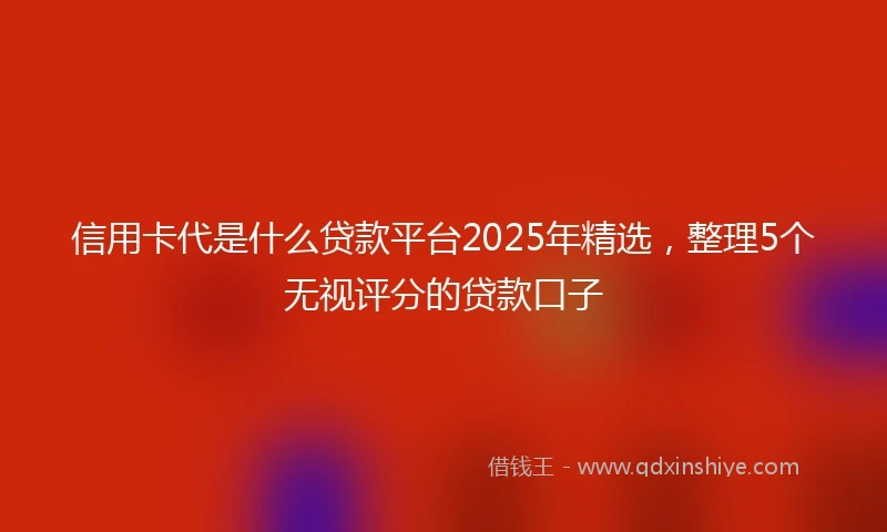 信用卡代是什么贷款平台2025年精选，整理5个无视评分的贷款口子