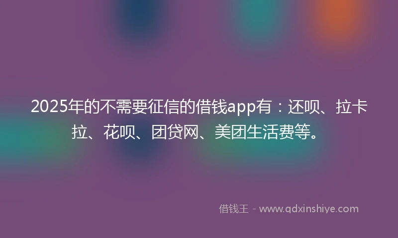 2025年的不需要征信的借钱app有：还呗、拉卡拉、花呗、团贷网、美团生活费等。