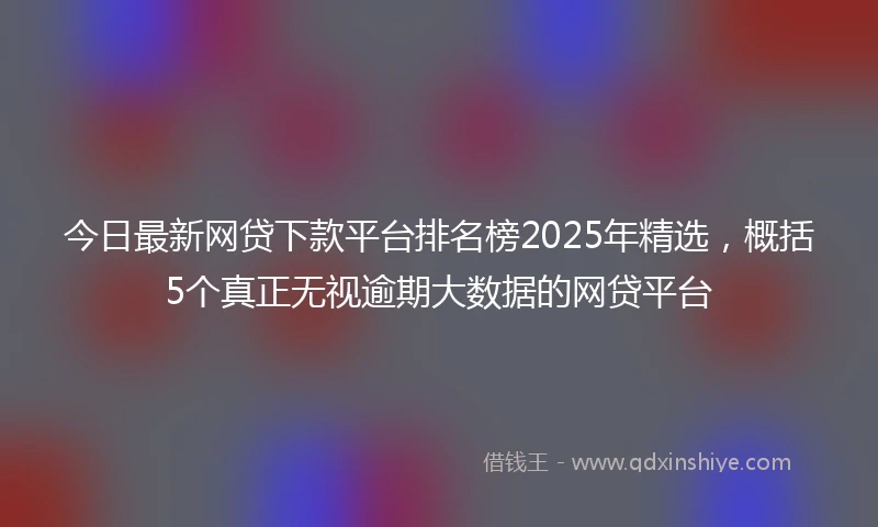 今日最新网贷下款平台排名榜2025年精选，概括5个真正无视逾期大数据的网贷平台