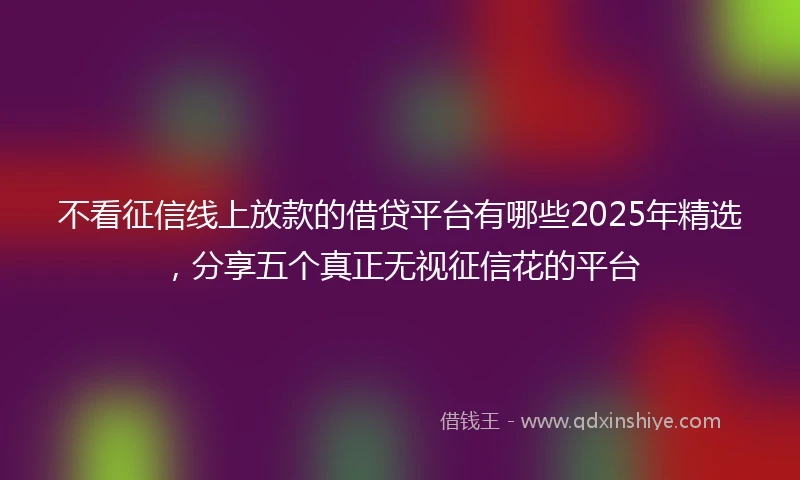 不看征信线上放款的借贷平台有哪些2025年精选，分享五个真正无视征信花的平台