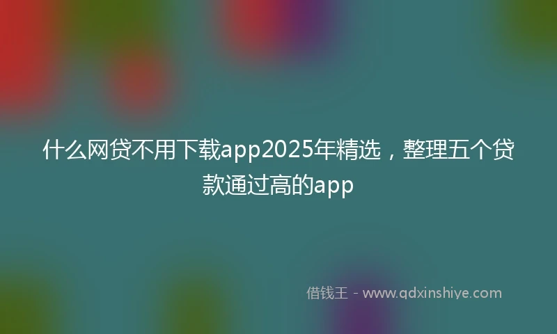 什么网贷不用下载app2025年精选，整理五个贷款通过高的app