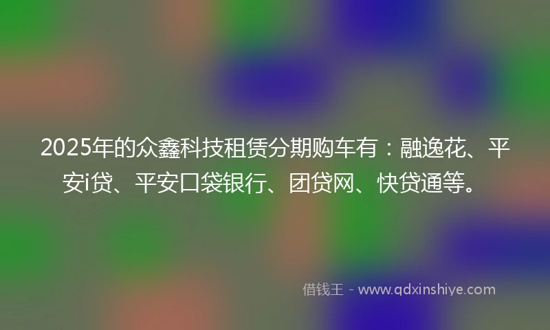 2025年的众鑫科技租赁分期购车有：融逸花、平安i贷、平安口袋银行、团贷网、快贷通等。