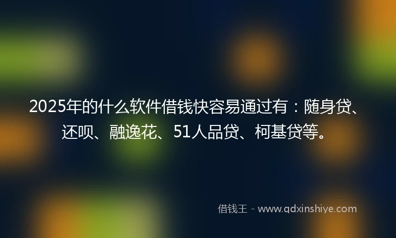 2025年的什么软件借钱快容易通过有：随身贷、还呗、融逸花、51人品贷、柯基贷等。