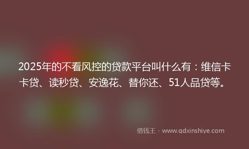 2025年的不看风控的贷款平台叫什么有：维信卡卡贷、读秒贷、安逸花、替你还、51人品贷等。