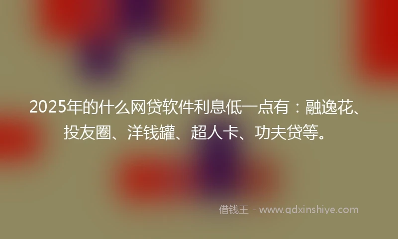 2025年的什么网贷软件利息低一点有：融逸花、投友圈、洋钱罐、超人卡、功夫贷等。