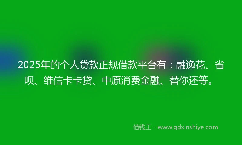 2025年的个人贷款正规借款平台有：融逸花、省呗、维信卡卡贷、中原消费金融、替你还等。