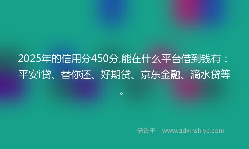 2025年的信用分450分,能在什么平台借到钱有：平安i贷、替你还、好期贷、京东金融、滴水贷等。