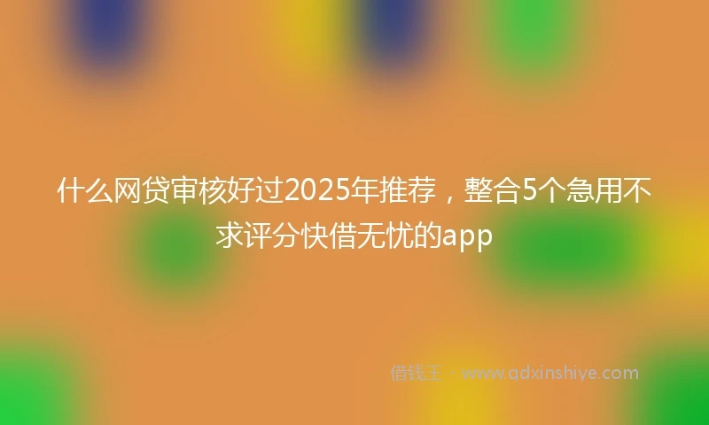 什么网贷审核好过2025年推荐，整合5个急用不求评分快借无忧的app