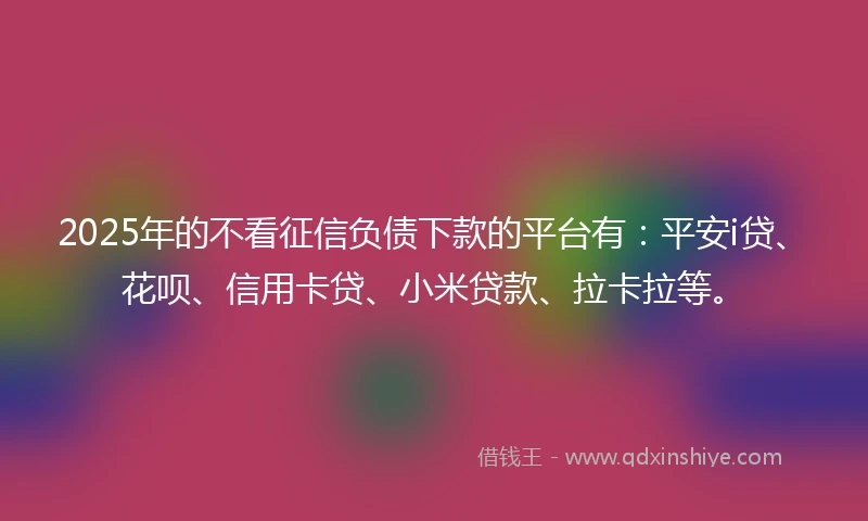 2025年的不看征信负债下款的平台有：平安i贷、花呗、信用卡贷、小米贷款、拉卡拉等。