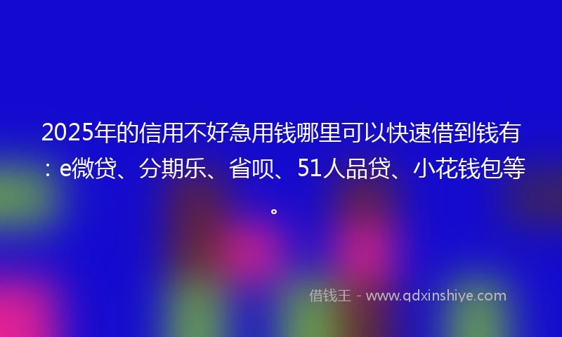 2025年的信用不好急用钱哪里可以快速借到钱有：e微贷、分期乐、省呗、51人品贷、小花钱包等。