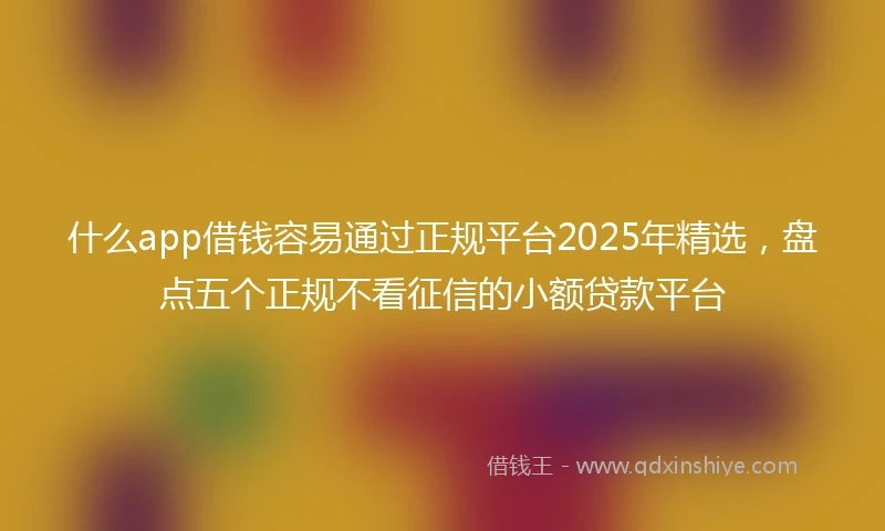 什么app借钱容易通过正规平台2025年精选，盘点五个正规不看征信的小额贷款平台