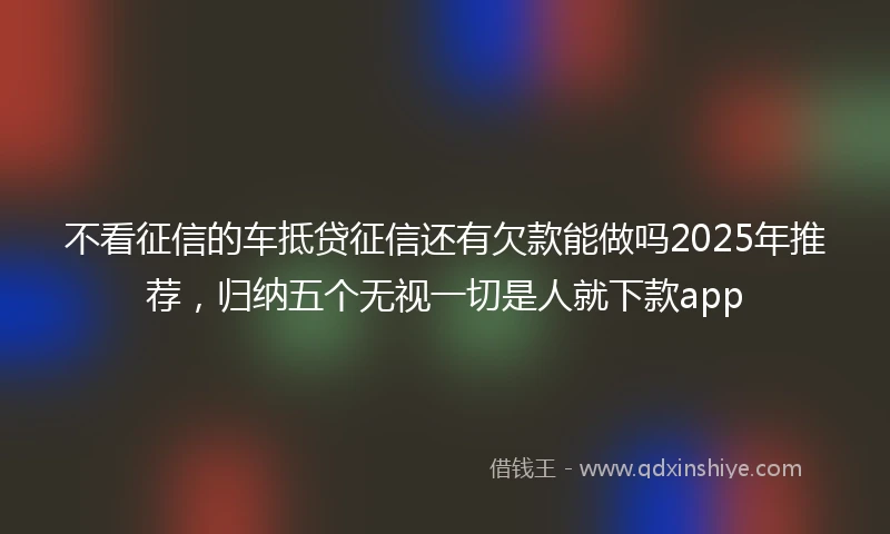 不看征信的车抵贷征信还有欠款能做吗2025年推荐，归纳五个无视一切是人就下款app