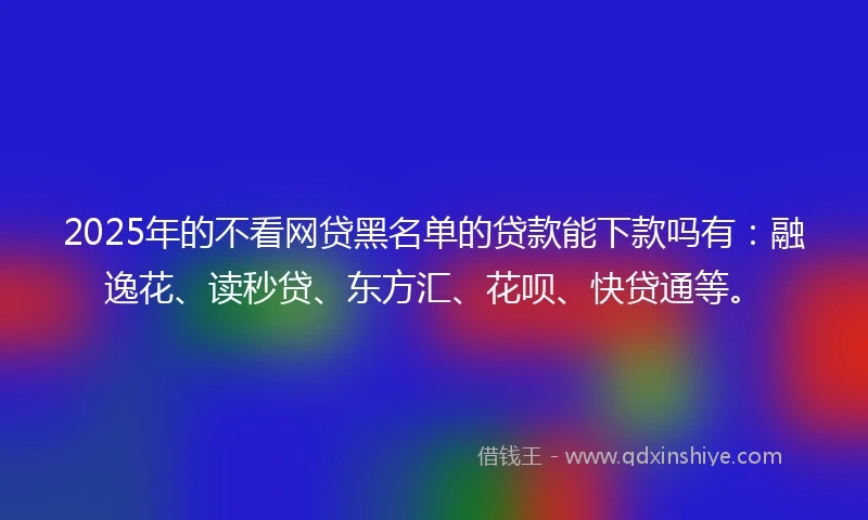 2025年的不看网贷黑名单的贷款能下款吗有：融逸花、读秒贷、东方汇、花呗、快贷通等。