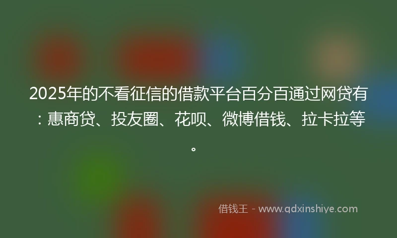 2025年的不看征信的借款平台百分百通过网贷有：惠商贷、投友圈、花呗、微博借钱、拉卡拉等。