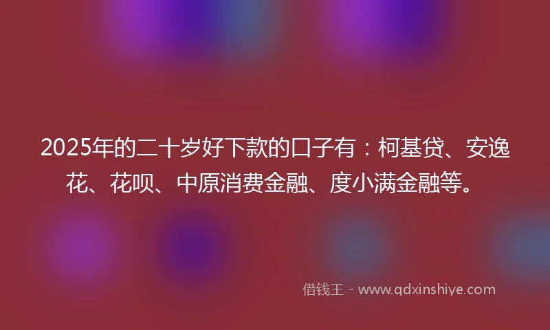 2025年的二十岁好下款的口子有：柯基贷、安逸花、花呗、中原消费金融、度小满金融等。