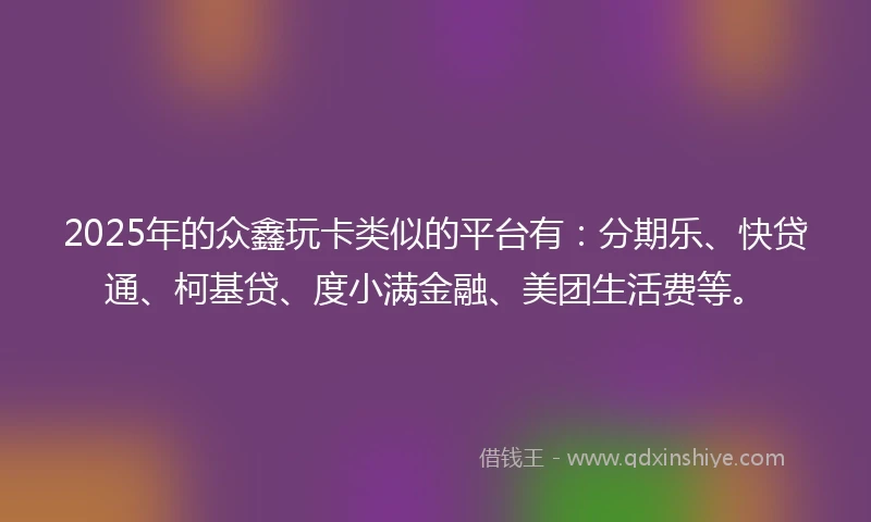 2025年的众鑫玩卡类似的平台有：分期乐、快贷通、柯基贷、度小满金融、美团生活费等。