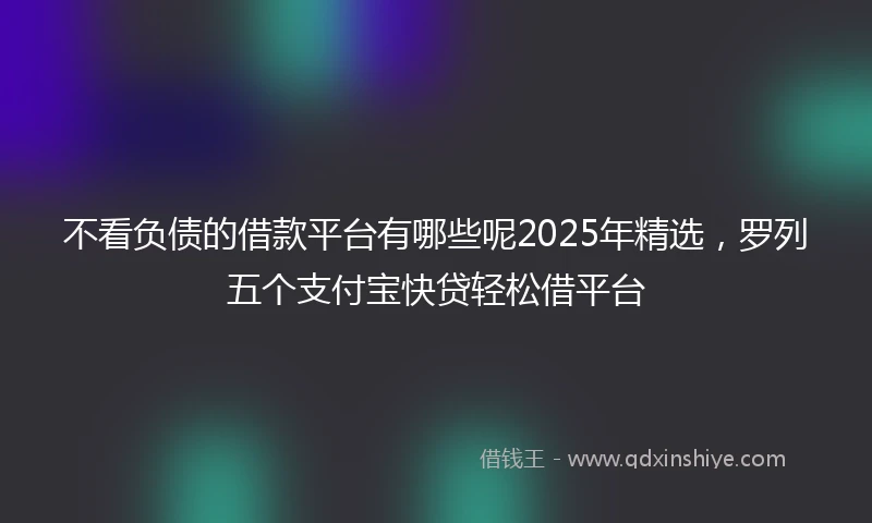 不看负债的借款平台有哪些呢2025年精选，罗列五个支付宝快贷轻松借平台