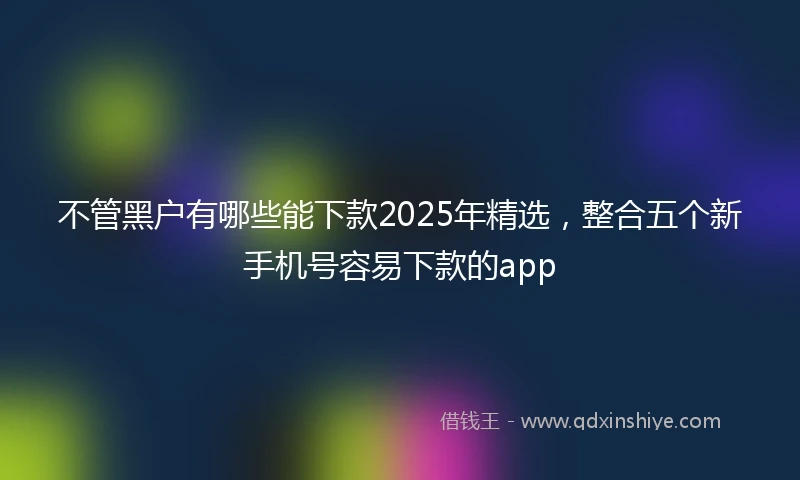 不管黑户有哪些能下款2025年精选，整合五个新手机号容易下款的app