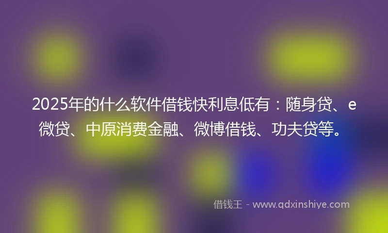2025年的什么软件借钱快利息低有：随身贷、e微贷、中原消费金融、微博借钱、功夫贷等。